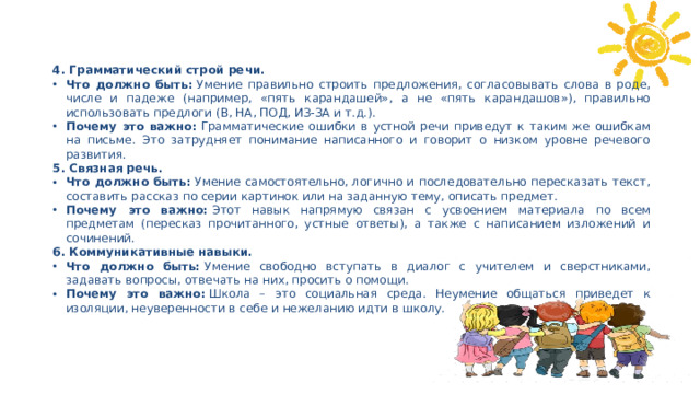 4. Грамматический строй речи. Что должно быть:  Умение правильно строить предложения, согласовывать слова в роде, числе и падеже (например, «пять карандашей», а не «пять карандашов»), правильно использовать предлоги (В, НА, ПОД, ИЗ-ЗА и т.д.). Почему это важно:  Грамматические ошибки в устной речи приведут к таким же ошибкам на письме. Это затрудняет понимание написанного и говорит о низком уровне речевого развития. 5. Связная речь. Что должно быть:  Умение самостоятельно, логично и последовательно пересказать текст, составить рассказ по серии картинок или на заданную тему, описать предмет. Почему это важно:  Этот навык напрямую связан с усвоением материала по всем предметам (пересказ прочитанного, устные ответы), а также с написанием изложений и сочинений. 6. Коммуникативные навыки.