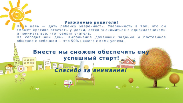 Уважаемые родители! Наша цель — дать ребенку уверенность. Уверенность в том, что он сможет красиво отвечать у доски, легко знакомиться с одноклассниками и понимать все, что говорит учитель. На сегодняшний день, выполнение домашних заданий и постоянное общение с ребенком — это 50% нашего с вами успеха.  Вместе мы сможем обеспечить ему успешный старт!  Спасибо за внимание!