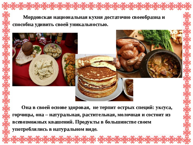 Мордовская национальная кухня достаточно своеобразна и способна удивить своей уникальностью.        Она в своей основе здоровая, не терпит острых специй: уксуса, горчицы, она – натуральная, растительная, молочная и состоит из всевозможных квашений. Продукты в большинстве своем употреблялись в натуральном виде.