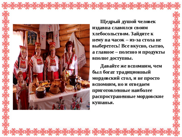 Щедрый душой человек издавна славился своим хлебосольством. Зайдите к нему на часок – из-за стола не выберетесь! Все вкусно, сытно, а главное – полезно и продукты вполне доступны.  Давайте же вспомним, чем был богат традиционный мордовский стол, и не просто вспомним, но и отведаем приготовленные наиболее распространенные мордовские кушанья.