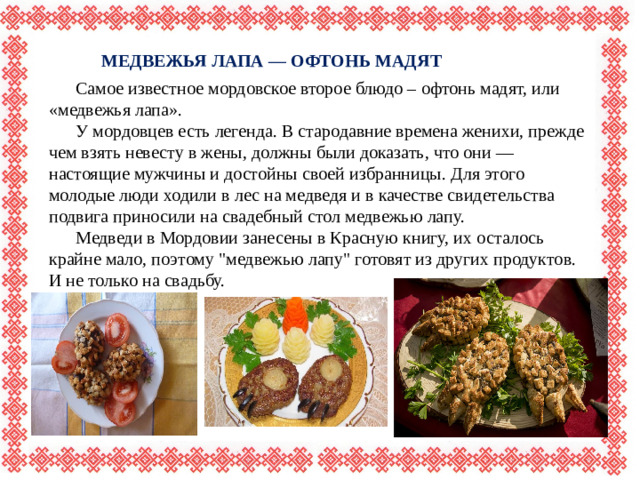 МЕДВЕЖЬЯ ЛАПА — ОФТОНЬ МАДЯТ  Самое известное мордовское второе блюдо – офтонь мадят, или «медвежья лапа».  У мордовцев есть легенда. В стародавние времена женихи, прежде чем взять невесту в жены, должны были доказать, что они — настоящие мужчины и достойны своей избранницы. Для этого молодые люди ходили в лес на медведя и в качестве свидетельства подвига приносили на свадебный стол медвежью лапу.  Медведи в Мордовии занесены в Красную книгу, их осталось крайне мало, поэтому 