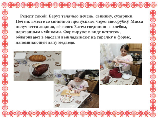 Рецепт такой. Берут телячью печень, свинину, сухарики. Печень вместе со свининой пропускают через мясорубку. Масса получается жидкая, её солят. Затем соединяют с хлебом, нарезанным кубиками. Формируют в виде котлеток, обжаривают в масле и выкладывают на тарелку в форме, напоминающей лапу медведя.