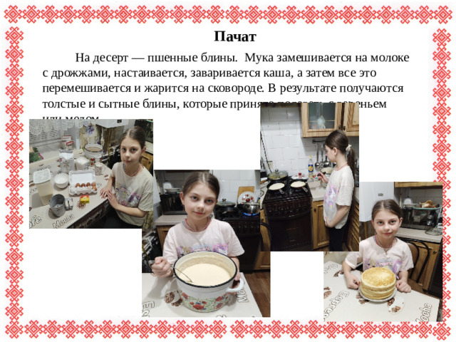 Пачат  На десерт — пшенные блины. Мука замешивается на молоке с дрожжами, настаивается, заваривается каша, а затем все это перемешивается и жарится на сковороде. В результате получаются толстые и сытные блины, которые принято подавать с вареньем или медом.