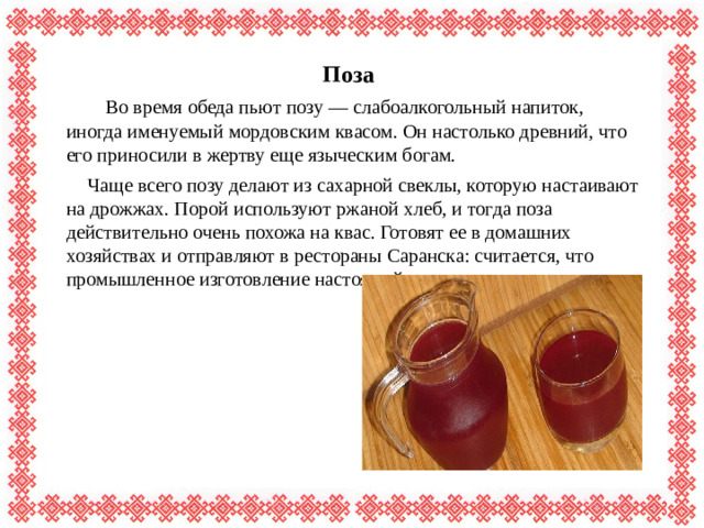Поза  Во время обеда пьют позу — слабоалкогольный напиток, иногда именуемый мордовским квасом. Он настолько древний, что его приносили в жертву еще языческим богам.  Чаще всего позу делают из сахарной свеклы, которую настаивают на дрожжах. Порой используют ржаной хлеб, и тогда поза действительно очень похожа на квас. Готовят ее в домашних хозяйствах и отправляют в рестораны Саранска: считается, что промышленное изготовление настоящей позы невозможно.