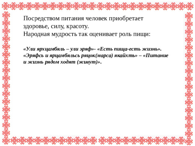 Посредством питания человек приобретает здоровье, силу, красоту. Народная мудрость так оценивает роль пищи: «Ули ярхцамбяль – ули эряф»- «Есть пища-есть жизнь». «Эряфсь и ярцамбяльсь ряцок(марса) якайхть» – «Питание и жизнь рядом ходят (живут)».