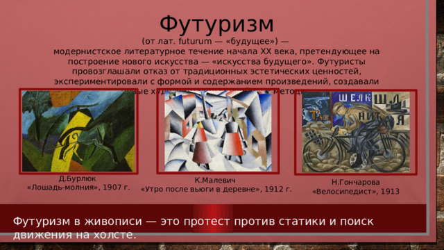 Футуризм (от лат. futurum — «будущее») — модернистское литературное течение начала XX века, претендующее на построение нового искусства — «искусства будущего». Футуристы провозглашали отказ от традиционных эстетических ценностей, экспериментировали с формой и содержанием произведений, создавали новые художественные приёмы и методы. Д.Бурлюк «Лошадь-молния», 1907 г. К.Малевич «Утро после вьюги в деревне», 1912 г. Н.Гончарова «Велосипедист», 1913 Футуризм в живописи — это протест против статики и поиск движения на холсте.