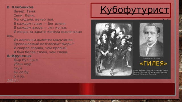 Кубофутуристы В. Хлебников  Вечер. Тени.   Сени. Лени.   Мы сидели, вечер пья.   В каждом глазе — бег оленя   В каждом взоре — лет копья.   И когда на закате кипела вселенская ярь,   Из лавчонки вылетел мальчонка,   Провожаемый возгласом: