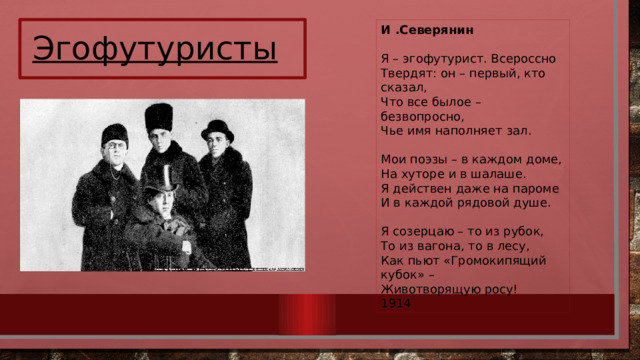 И .Северянин Я – эгофутурист. Всероссно  Твердят: он – первый, кто сказал,  Что все былое – безвопросно,  Чье имя наполняет зал.   Мои поэзы – в каждом доме,  На хуторе и в шалаше.  Я действен даже на пароме  И в каждой рядовой душе.   Я созерцаю – то из рубок,  То из вагона, то в лесу,  Как пьют «Громокипящий кубок» –  Животворящую росу! 1914 Эгофутуристы