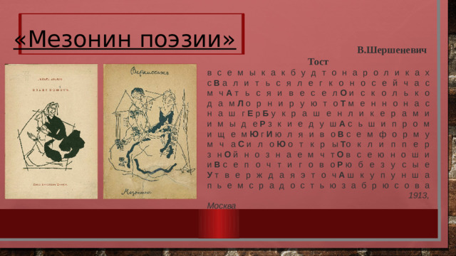 «Мезонин поэзии»  В.Шершеневич Тост в с е м ы к а к б у д т о н а р о л и к а х  с  В  а л и т ь с я л е г к о н о с е й ч а с  м ч  А  т ь с я и в е с е л  О  и с к о л ь к о  д а м  Л  о р н и р у ю т о  Т  м е н н о н а с  н а ш г  Е  р  Б  у к р а ш е н л и к е р а м и  и м ы д е  Р  з к и е д у ш  А  с ь ш и п р о м  и щ е м  Ю  г  И  ю л я и в о  В  с е м ф о р м у  м ч а  С  и л о  Ю  о т к р ы  Т о к л и п п е р  з н  О  й н о з н а е м ч т  О  в с е ю н о ш и  и  В  с е п о ч т и г о в о  Р  ю б е з у с ы е  У  т в е р ж д а я э т о ч  А  ш к у п у н ш а  п ь е м с р а д о с т ь ю з а б р ю с о в а   1913, Москва