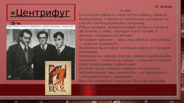 Н. Асеев О нём Со сталелитейного стали лететь крики, кровью окрашенные, стекало в стекольных, и падали те, слезой поскользнувшись страшною.  И был соловей, живой соловей, он бил о таком и об этаком: о небе, горящем в его голове, о мыслях, ползущих по веткам.  Он думал: крылом — весь мир обовью, весна ведь — куда ни кинешься…  Но велено было вдруг соловью запеть о стальной махинище.  Напрасно он, звёзды опутав, гремел серебряными канатами, — махина вставала — прямей и прямей пред молкнущими пернатыми!  И стало тогда соловью невмочь от полымем жёгшей одуми: ему захотелось — в одно ярмо с гудящими всласть заводами.  Он стал соловьем стальным! Он стал соловьем стальным!..  А чучела — ставьте на полку. 1922 «Центрифуга»