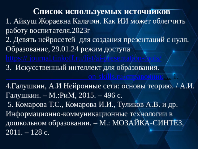 Список используемых источников 1. Айкуш Жораевна Калачян. Как ИИ может облегчить работу воспитателя.2023г 2. Девять нейросетей для создания презентаций с нуля. Образование, 29.01.24 режим доступа https:// journal.tinkoff.ru/list/ai-presentation-tools/ 3. Искусственный интеллект для образования.  on-skills.ru ›справочник …  1. 4.Галушкин, А.И Нейронные сети: основы теорию. / А.И. Галушкин. – М.:РиМ, 2015. – 496 с.  5. Комарова Т.С., Комарова И.И., Туликов А.В. и др. Информационно-коммуникационные технологии в дошкольном образовании. – М.: МОЗАЙКА-СИНТЕЗ, 2011. – 128 с.