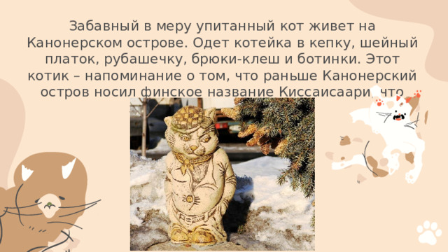 Забавный в меру упитанный кот живет на Канонерском острове. Одет котейка в кепку, шейный платок, рубашечку, брюки-клеш и ботинки. Этот котик – напоминание о том, что раньше Канонерский остров носил финское название Киссаисаари, что значит «кошачий остров»