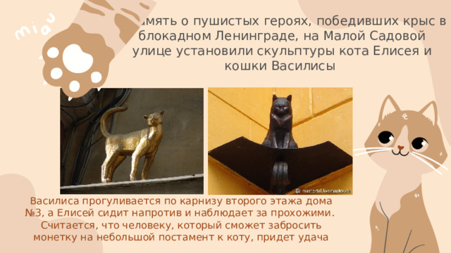В память о пушистых героях, победивших крыс в блокадном Ленинграде, на Малой Садовой улице установили скульптуры кота Елисея и кошки Василисы Василиса прогуливается по карнизу второго этажа дома №3, а Елисей сидит напротив и наблюдает за прохожими. Считается, что человеку, который сможет забросить монетку на небольшой постамент к коту, придет удача