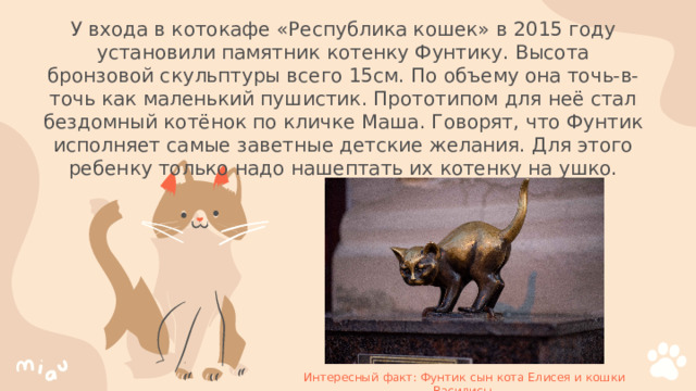 У входа в котокафе «Республика кошек» в 2015 году установили памятник котенку Фунтику. Высота бронзовой скульптуры всего 15см. По объему она точь-в-точь как маленький пушистик. Прототипом для неё стал бездомный котёнок по кличке Маша. Говорят, что Фунтик исполняет самые заветные детские желания. Для этого ребенку только надо нашептать их котенку на ушко. Интересный факт: Фунтик сын кота Елисея и кошки Василисы