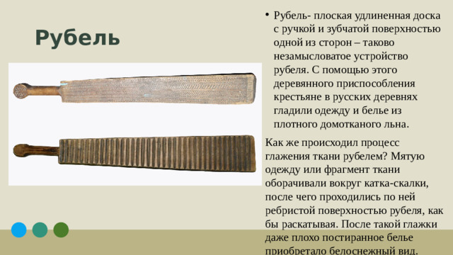 Рубель- плоская удлиненная доска с ручкой и зубчатой поверхностью одной из сторон – таково незамысловатое устройство рубеля. С помощью этого деревянного приспособления крестьяне в русских деревнях гладили одежду и белье из плотного домотканого льна.