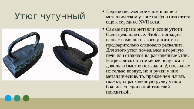 Утюг чугунный Первое письменное упоминание о металлическом утюге на Руси относится еще к середине XVII века. Самые первые металлические утюги были цельнолитые. Чтобы погладить вещь с помощью такого утюга, его предварительно следовало раскалить. Для этого утюг помещался в горячую печь или ставился на раскаленные угли. Нагревались они не менее получаса и довольно быстро остывали. А поскольку не только корпус, но и ручки у них металлические, то, прежде чем начать глажку, за раскаленную ручку утюга брались специальной тканевой прихваткой. 1