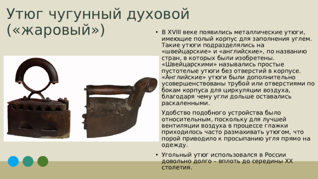 Утюг чугунный духовой («жаровый») В XVIII веке появились металлические утюги, имеющие полый корпус для заполнения углем. Такие утюги подразделялись на «швейцарские» и «английские», по названию стран, в которых были изобретены. «Швейцарскими» назывались простые пустотелые утюги без отверстий в корпусе. «Английские» утюги были дополнительно усовершенствованы трубой или отверстиями по бокам корпуса для циркуляции воздуха, благодаря чему угли дольше оставались раскаленными. Удобство подобного устройства было относительным, поскольку для лучшей вентиляции воздуха в процессе глажки приходилось часто размахивать утюгом, что порой приводило к просыпанию угля прямо на одежду. Угольный утюг использовался в России довольно долго – вплоть до середины XX столетия. 1
