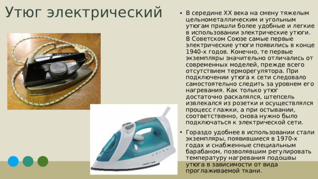 В середине XX века на смену тяжелым цельнометаллическим и угольным утюгам пришли более удобные и легкие в использовании электрические утюги. В Советском Союзе самые первые электрические утюги появились в конце 1940-х годов. Конечно, те первые экземпляры значительно отличались от современных моделей, прежде всего отсутствием терморегулятора. При подключении утюга к сети следовало самостоятельно следить за уровнем его нагревания. Как только утюг достаточно раскалялся, штепсель извлекался из розетки и осуществлялся процесс глажки, а при остывании, соответственно, снова нужно было подключаться к электрической сети. Гораздо удобнее в использовании стали экземпляры, появившиеся в 1970-х годах и снабженные специальным барабаном, позволявшим регулировать температуру нагревания подошвы утюга в зависимости от вида проглаживаемой ткани.