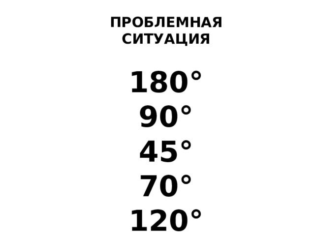 ПРОБЛЕМНАЯ СИТУАЦИЯ  180 ° 90 ° 45 ° 70 ° 120 °