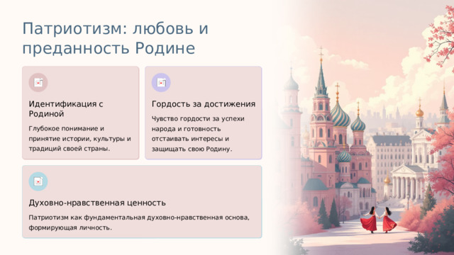 Патриотизм: любовь и преданность Родине Идентификация с Родиной Гордость за достижения Чувство гордости за успехи народа и готовность отстаивать интересы и защищать свою Родину. Глубокое понимание и принятие истории, культуры и традиций своей страны. Духовно-нравственная ценность Патриотизм как фундаментальная духовно-нравственная основа, формирующая личность.