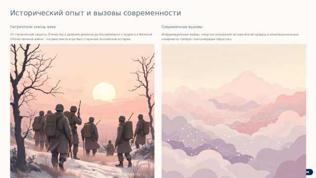 Исторический опыт и вызовы современности Патриотизм сквозь века Современные вызовы От героической защиты Отечества в древние времена до беспримерного подвига в Великой Отечественной войне – патриотизм всегда был стержнем российской истории. Информационные войны, попытки искажения исторической правды и межнациональные конфликты требуют консолидации общества. В условиях нарастающих глобальных вызовов, таких как дезинформация и культурные войны, важно укреплять общество, опираясь на традиционные ценности и историческую память.