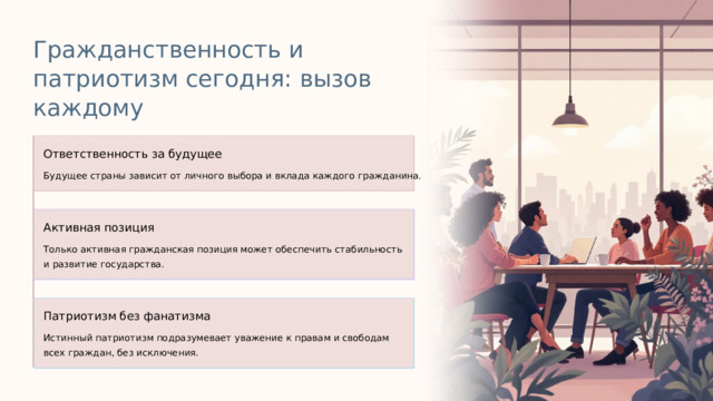 Гражданственность и патриотизм сегодня: вызов каждому Ответственность за будущее Будущее страны зависит от личного выбора и вклада каждого гражданина. Активная позиция Только активная гражданская позиция может обеспечить стабильность и развитие государства. Патриотизм без фанатизма Истинный патриотизм подразумевает уважение к правам и свободам всех граждан, без исключения.