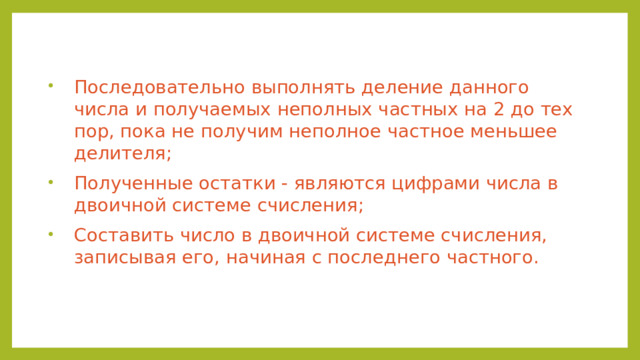 Последовательно выполнять деление данного числа и получаемых неполных частных на 2 до тех пор, пока не получим неполное частное меньшее делителя; Полученные остатки - являются цифрами числа в двоичной системе счисления; Составить число в двоичной системе счисления, записывая его, начиная с последнего частного.