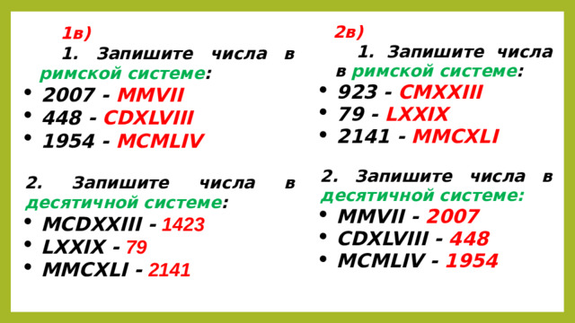 1в) 1. Запишите числа в римской системе : 2007 - MMVII 448 - CDXLVIII 1954 - MCMLIV  2. Запишите числа в десятичной системе : MCDXXIII - 1423 LXXIX - 79 MMCXLI - 2141   2в) 1. Запишите числа в римской системе : 923 -  CMXXIII 79 - LXXIX 2141 - MMCXLI  2. Запишите числа в десятичной системе: MMVII - 2007 CDXLVIII - 448 MCMLIV - 1954