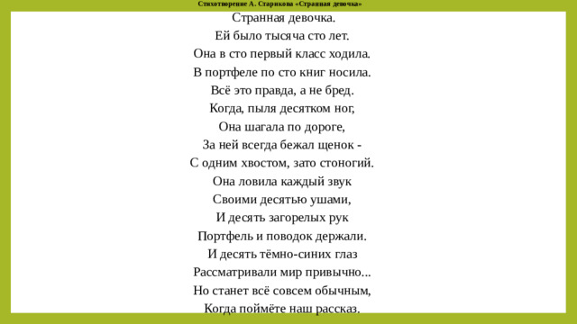 Стихотворение А. Старикова «Странная девочка»   Странная девочка.  Ей было тысяча сто лет.  Она в сто первый класс ходила.  В портфеле по сто книг носила.  Всё это правда, а не бред.  Когда, пыля десятком ног,  Она шагала по дороге,  За ней всегда бежал щенок -  С одним хвостом, зато стоногий.  Она ловила каждый звук  Своими десятью ушами,  И десять загорелых рук  Портфель и поводок держали.  И десять тёмно-синих глаз  Рассматривали мир привычно...  Но станет всё совсем обычным,  Когда поймёте наш рассказ.