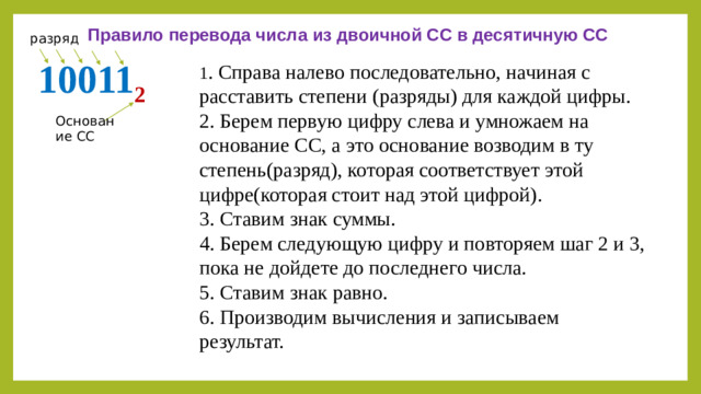 Правило перевода числа из двоичной СС в десятичную СС разряд 10011 2 1 . Справа налево последовательно, начиная с расставить степени (разряды) для каждой цифры. 2. Берем первую цифру слева и умножаем на основание СС, а это основание возводим в ту степень(разряд), которая соответствует этой цифре(которая стоит над этой цифрой). 3. Ставим знак суммы. 4. Берем следующую цифру и повторяем шаг 2 и 3, пока не дойдете до последнего числа. 5. Ставим знак равно. 6. Производим вычисления и записываем результат. Основание СС