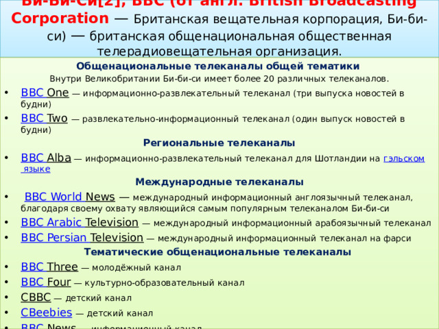 Би-Би-Си[2], BBC (от англ. British Broadcasting Corporation  — Британская вещательная корпорация, Би-би-си) — британская общенациональная общественная телерадиовещательная организация.   Общенациональные телеканалы общей тематики  Внутри Великобритании Би-би-си имеет более 20 различных телеканалов. BBC One  — информационно-развлекательный телеканал (три выпуска новостей в будни) BBC Two   — развлекательно-информационный телеканал (один выпуск новостей в будни) Региональные телеканалы BBC Alba  — информационно-развлекательный телеканал для Шотландии на  гэльском языке  Международные телеканалы   BBC World  News  — международный информационный англоязычный телеканал, благодаря своему охвату являющийся самым популярным телеканалом Би-би-си  BBC Arabic  Television   — международный информационный арабоязычный телеканал BBC Persian  Television  — международный информационный телеканал на фарси Тематические общенациональные телеканалы