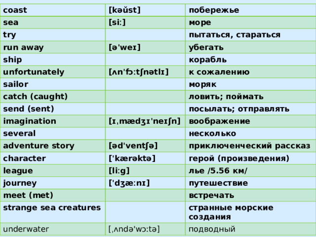 coast sea [kəǔst] try побережье [siː] run away море ship пытаться, стараться [ə'weɪ] убегать unfortunately корабль sailor [ʌn'fɔːtʃnətlɪ] catch (caught) к сожалению моряк send (sent) ловить; поймать imagination several [ɪˌmædʒɪ'neɪʃn] посылать; отправлять воображение adventure story character несколько [əd'ventʃə] приключенческий рассказ ['kærəktə] league герой (произведения) journey [liːg] meet (met) лье /5.56 км/ ['dʒæːnɪ] путешествие strange sea creatures встречать underwater странные морские создания [ˌʌndə'wɔːtə] подводный