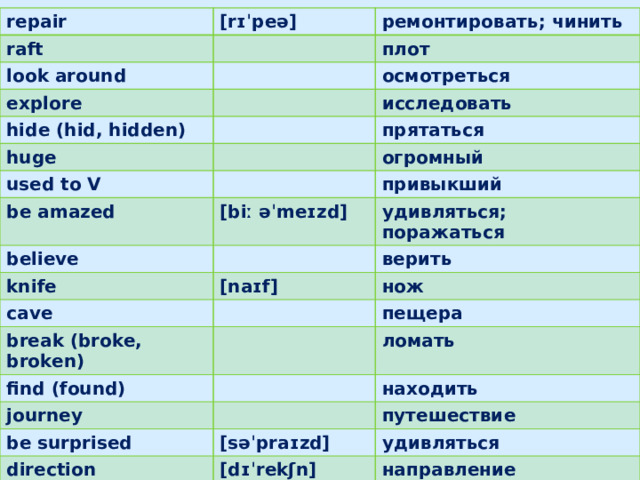 repair raft [rɪˈpeə] look around ремонтировать; чинить плот explore осмотреться hide (hid, hidden) исследовать huge used to V прятаться be amazed огромный привыкший [biː əˈmeɪzd] believe удивляться; поражаться knife cave верить [naɪf] нож break (broke, broken) find (found) пещера ломать journey находить be surprised direction путешествие [səˈpraɪzd] удивляться [dɪˈrekʃn] discover направление открыть; обнаружить