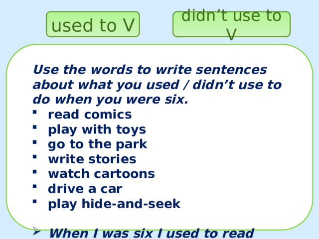 didn’t use to V used to V Use the words to write sentences about what you used / didn’t use to do when you were six. read comics play with toys go to the park write stories watch cartoons drive a car play hide-and-seek  