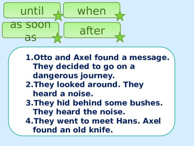 when until as soon as after Otto and Axel found a message. They decided to go on a dangerous journey. They looked around. They heard a noise. They hid behind some bushes. They heard the noise. They went to meet Hans. Axel found an old knife.