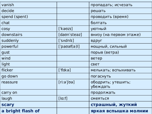 vanish decide spend (spent) пропадать; исчезать решать chat cosy проводить (время) downstairs болтать [ˈkəʊzɪ] уютный suddenly [daʊnˈsteəz] powerful внизу (на первом этаже) [ˈsʌdnlɪ] вдруг [ˈpaʊəf(ə)l] gust мощный, сильный wind light порыв (ветра) ветер flicker go down [ˈflɪkə] свет мелькать; вспыхивать reassure погаснуть carry on [riːəˈʃʊə] laugh ободрить; утешить; убеждать продолжать [lɑːf] scary смеяться a bright flash of lightning страшный, жуткий яркая вспышка молнии