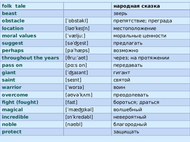 folk tale beast obstacle народная сказка зверь location [ˈɒbstəkl] moral values препятствие; преграда [ləʊˈkeɪʃn] suggest [ˈvæljuː] местоположение моральные ценности perhaps [səˈʤest] throughout the years предлагать [pəˈhæps] pass on возможно [θruːˈaʊt] giant через; на протяжении [pɑːs ɒn] [ˈʤaɪənt] saint передавать гигант warrior [seɪnt] overcome святой [ˈwɒrɪə] fight (fought) [əʊvəˈkʌm] воин преодолевать magical [faɪt] incredible бороться; драться [ˈmæʤɪkəl] волшебный [ɪnˈkredəbl] noble невероятный protect [nəʊbl] благородный защищать
