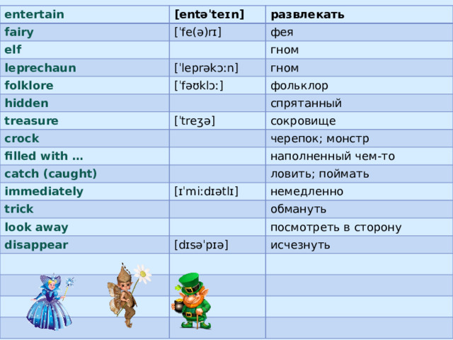 entertain fairy [entəˈteɪn] elf развлекать [ˈfe(ə)rɪ] фея leprechaun гном folklore [ˈleprəkɔːn] гном [ˈfəʊklɔː] hidden treasure фольклор crock [ˈtreʒə] спрятанный filled with … сокровище черепок; монстр catch (caught) наполненный чем-то immediately ловить; поймать trick [ɪˈmiːdɪətlɪ] look away немедленно обмануть disappear посмотреть в сторону [dɪsəˈpɪə] исчезнуть