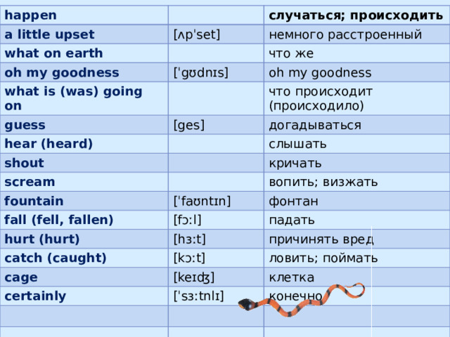 happen a little upset what on earth случаться; происходить [ʌpˈset] немного расстроенный oh my goodness что же what is (was) going on [ˈgʊdnɪs] oh my goodness guess hear (heard) что происходит (происходило) [ges] shout догадываться слышать scream fountain кричать [ˈfaʊntɪn] вопить; визжать fall (fell, fallen) hurt (hurt) фонтан [fɔːl] catch (caught) падать [hɜːt] причинять вред [kɔːt] cage ловить; поймать certainly [keɪʤ] клетка [ˈsɜːtnlɪ] конечно