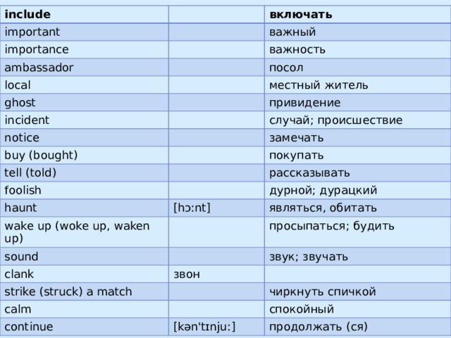 include important importance включать важный ambassador local важность ghost посол местный житель incident notice привидение случай; происшествие buy (bought) замечать tell (told) покупать foolish haunt рассказывать wake up (woke up, waken up) дурной; дурацкий [hɔːnt] являться, обитать sound просыпаться; будить clank strike (struck) a match звук; звучать звон calm чиркнуть спичкой continue спокойный [kən'tɪnjuː] продолжать (ся)