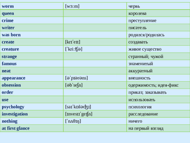 worm queen [wɜːm] crime червь королева writer преступление was born писатель create creature родился/родилась [krɪˈeɪt] strange создавать [ˈkriːʧə] живое существо famous странный; чужой neat знаменитый appearance obsession аккуратный [əˈpɪərəns] order внешность [əbˈseʃn] одержимость; идея-фикс use приказ; заказывать psychology investigation [saɪˈkɒləʤɪ] использовать психология [ɪnvestɪˈgeɪʃn] nothing расследование at first glance [ˈnʌθɪŋ] ничего на первый взгляд