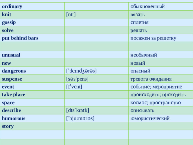 ordinary knit gossip [nɪt] обыкновенный solve вязать put behind bars сплетня решать посажен за решетку unusual new необычный dangerous новый suspense [ˈdeɪnʤərəs] event опасный [səsˈpens] тревога ожидания take place [ɪˈvent] space событие; мероприятие происходить; проходить describe космос; пространство humorous [dɪsˈkraɪb] story описывать [ˈhjuːmərəs] юмористический