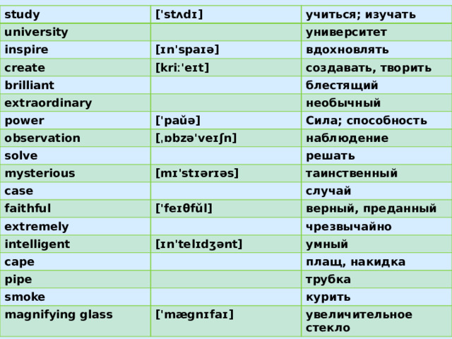 study university ['stʌdɪ] inspire учиться; изучать университет [ɪn'spaɪə] create вдохновлять brilliant [kriː'eɪt] extraordinary создавать, творить power блестящий observation необычный ['paǔə] solve Сила; способность [ˌɒbzə'veɪʃn] mysterious наблюдение решать [mɪ'stɪərɪəs] case таинственный faithful extremely случай ['feɪθfǔl] верный, преданный intelligent cape чрезвычайно [ɪn'telɪdʒənt] pipe умный плащ, накидка smoke трубка magnifying glass курить  ['mægnɪfaɪ] увеличительное стекло