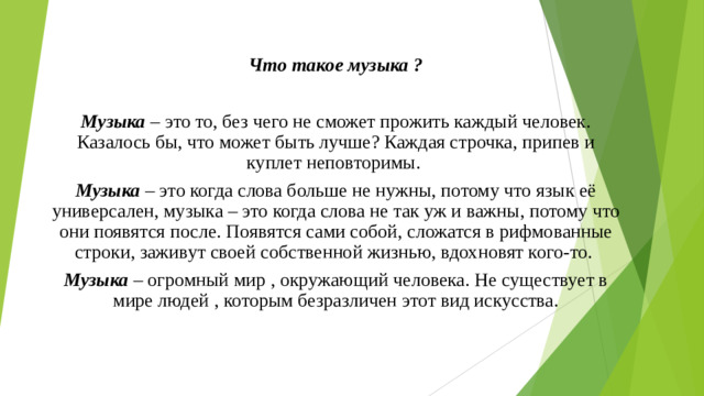 Что такое музыка ?  Музыка – это то, без чего не сможет прожить каждый человек. Казалось бы, что может быть лучше? Каждая строчка, припев и куплет неповторимы. Музыка – это когда слова больше не нужны, потому что язык её универсален, музыка – это когда слова не так уж и важны, потому что они появятся после. Появятся сами собой, сложатся в рифмованные строки, заживут своей собственной жизнью, вдохновят кого-то. Музыка – огромный мир , окружающий человека. Не существует в мире людей , которым безразличен этот вид искусства.
