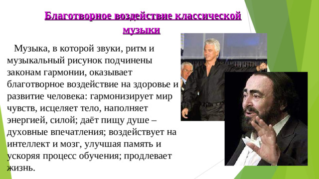Благотворное воздействие классической музыки   Музыка, в которой звуки, ритм и музыкальный рисунок подчинены законам гармонии, оказывает благотворное воздействие на здоровье и развитие человека: гармонизирует мир чувств, исцеляет тело, наполняет энергией, силой; даёт пищу душе – духовные впечатления; воздействует на интеллект и мозг, улучшая память и ускоряя процесс обучения; продлевает жизнь.