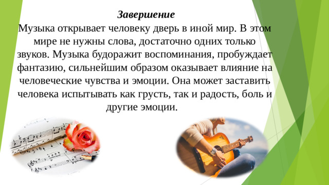 Завершение  Музыка открывает человеку дверь в иной мир. В этом мире не нужны слова, достаточно одних только звуков. Музыка будоражит воспоминания, пробуждает фантазию, сильнейшим образом оказывает влияние на человеческие чувства и эмоции. Она может заставить человека испытывать как грусть, так и радость, боль и другие эмоции.