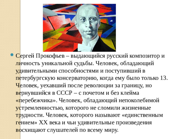 Сергей Прокофьев – выдающийся русский композитор и личность уникальной судьбы. Человек, обладающий удивительными способностями и поступивший в петербургскую консерваторию, когда ему было только 13. Человек, уехавший после революции за границу, но вернувшийся в СССР – с почетом и без клейма «перебежчика». Человек, обладающий непоколебимой устремленностью, которого не сломили жизненные трудности. Человек, которого называют «единственным гением» ХХ века и чьи удивительные произведения восхищают слушателей по всему миру.