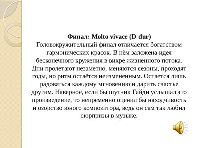 Финал: Molto vivace (D-dur) Головокружительный финал отличается богатством гармонических красок. В нём заложена идея бесконечного кружения в вихре жизненного потока. Дни пролетают незаметно, меняются сезоны, проходят годы, но ритм остаётся неизмененным. Остается лишь радоваться каждому мгновению и дарить счастье другим. Наверное, если бы шутник Гайдн услышал это произведение, то непременно оценил бы находчивость и озорство юного композитора, ведь он сам так любил сюрпризы в музыке.
