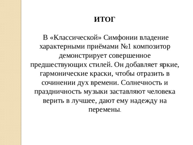 ИТОГ   В «Классической» Симфонии владение характерными приёмами №1 композитор демонстрирует совершенное предшествующих стилей. Он добавляет яркие, гармонические краски, чтобы отразить в сочинении дух времени. Солнечность и праздничность музыки заставляют человека верить в лучшее, дают ему надежду на перемены .