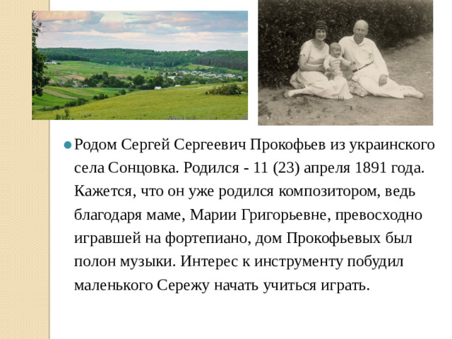 Родом Сергей Сергеевич Прокофьев из украинского села Сонцовка. Родился - 11 (23) апреля 1891 года. Кажется, что он уже родился композитором, ведь благодаря маме, Марии Григорьевне, превосходно игравшей на фортепиано, дом Прокофьевых был полон музыки. Интерес к инструменту побудил маленького Сережу начать учиться играть.